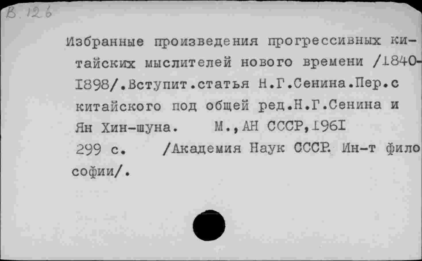 ﻿Избранные произведения прогрессивных китайских мыслителей нового времени /1840-1898/.Вступит.статья Н.Г.Сенина.Пер.с китайского под общей ред.Н.Г.Сенина и Ян Хин-шуна. М.,АН СССР,1961
299 с. /Академия Наук СССР. Ин-т фило софии/.